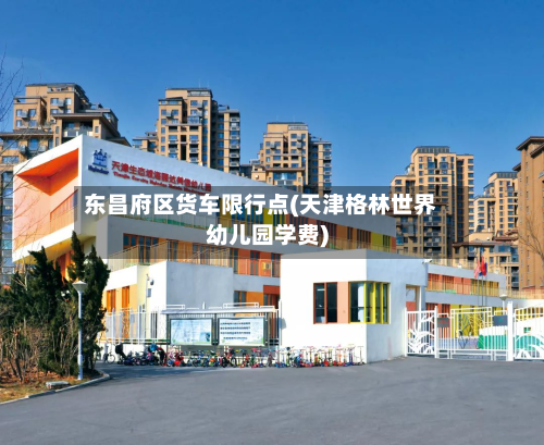 东昌府区货车限行点(天津格林世界幼儿园学费)