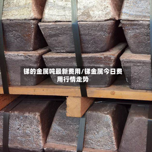 锑的金属吨最新费用/锑金属今日费用行情走势