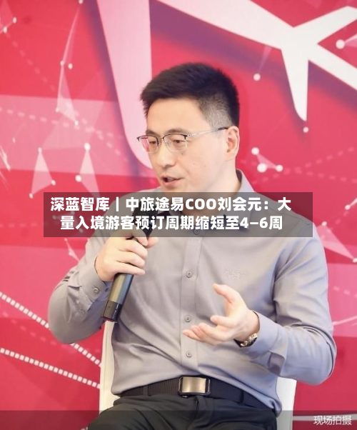 深蓝智库｜中旅途易COO刘会元：大量入境游客预订周期缩短至4—6周-第2张图片