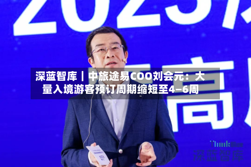 深蓝智库｜中旅途易COO刘会元：大量入境游客预订周期缩短至4—6周