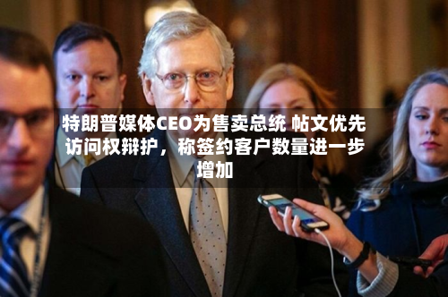 特朗普媒体CEO为售卖总统 帖文优先访问权辩护，称签约客户数量进一步增加-第2张图片