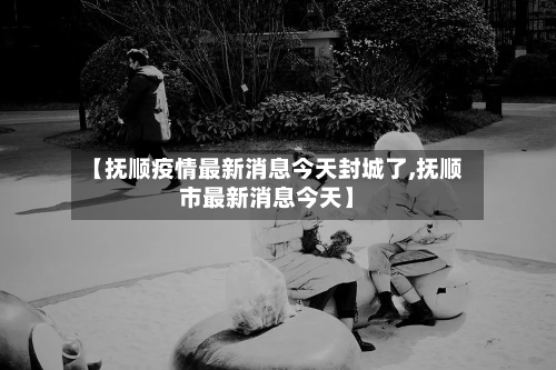 【抚顺疫情最新消息今天封城了,抚顺市最新消息今天】