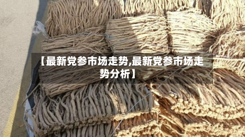 【最新党参市场走势,最新党参市场走势分析】