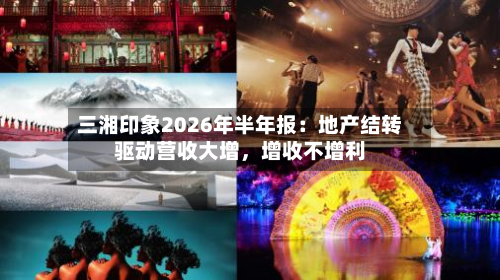 三湘印象2026年半年报：地产结转驱动营收大增，增收不增利