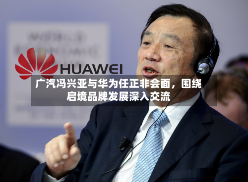 广汽冯兴亚与华为任正非会面，围绕启境品牌发展深入交流