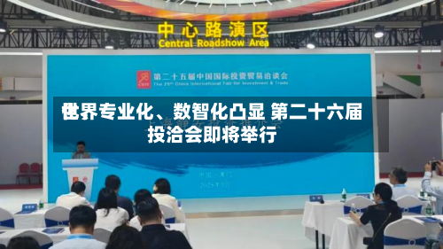 世界化、专业化、数智化凸显 第二十六届投洽会即将举行