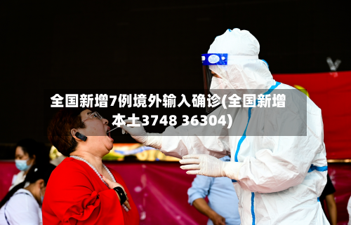 全国新增7例境外输入确诊(全国新增本土3748 36304)