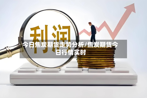 今日焦炭期货走势分析/焦炭期货今日行情实时-第2张图片
