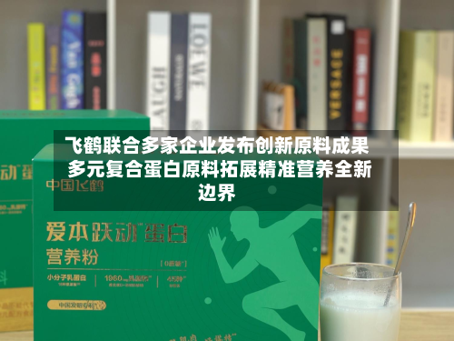飞鹤联合多家企业发布创新原料成果 多元复合蛋白原料拓展精准营养全新边界