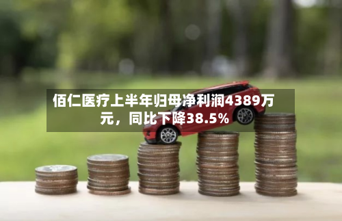 佰仁医疗上半年归母净利润4389万元,同比下降38.5%-第2张图片
