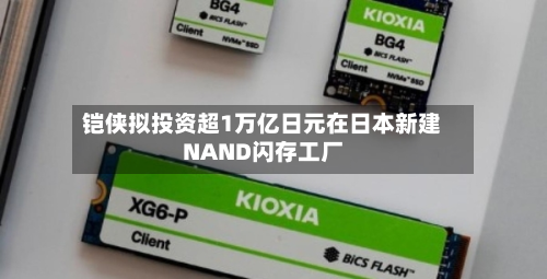 铠侠拟投资超1万亿日元在日本新建NAND闪存工厂-第2张图片