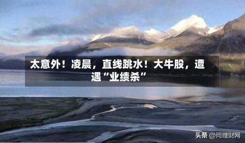 太意外！凌晨，直线跳水！大牛股，遭遇“业绩杀”