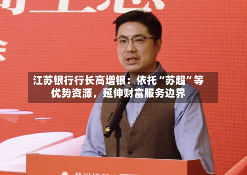 江苏银行行长高增银:依托“苏超”等优势资源,延伸财富服务边界-第2张图片