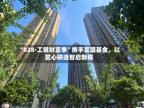 “828·工银财富季”携手富国基金，以匠心研选智启新程
