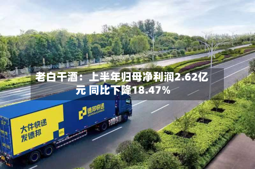 老白干酒：上半年归母净利润2.62亿元 同比下降18.47%-第2张图片