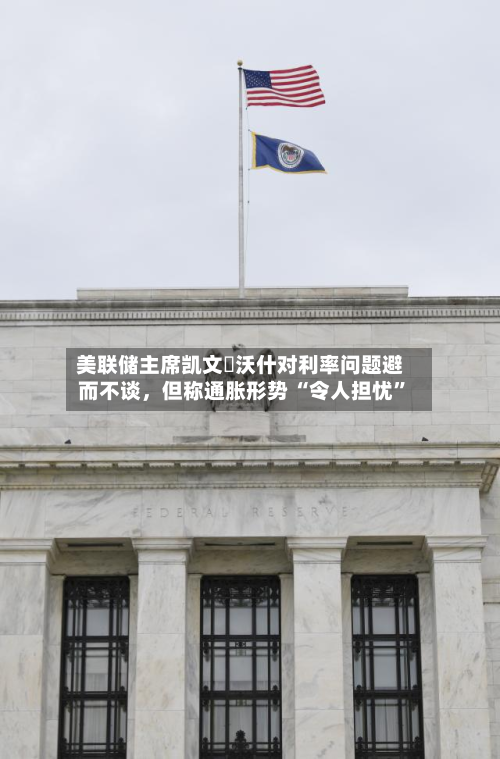美联储主席凯文・沃什对利率问题避而不谈，但称通胀形势 “令人担忧”-第2张图片