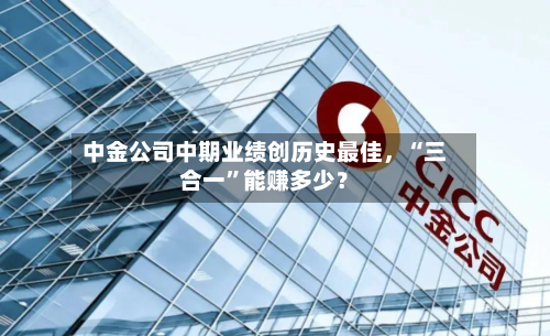 中金公司中期业绩创历史最佳，“三合一”能赚多少？