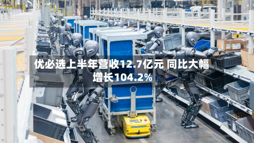 优必选上半年营收12.7亿元 同比大幅增长104.2%-第2张图片