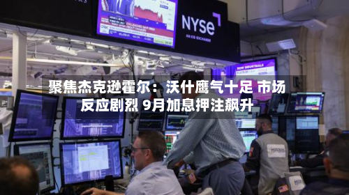 聚焦杰克逊霍尔：沃什鹰气十足 市场反应剧烈 9月加息押注飙升