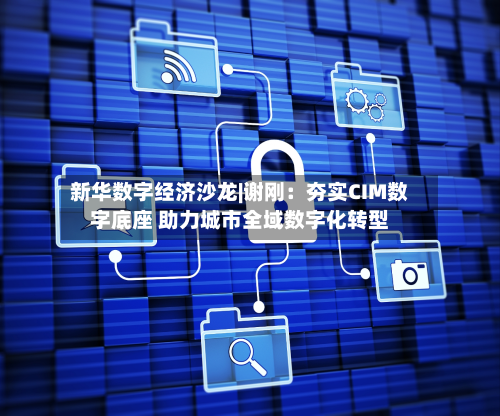 新华数字经济沙龙|谢刚：夯实CIM数字底座 助力城市全域数字化转型-第2张图片