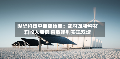 隆华科技中期成绩单：靶材及特种材料收入翻倍 营收净利实现双增-第2张图片