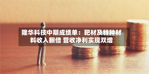 隆华科技中期成绩单：靶材及特种材料收入翻倍 营收净利实现双增-第3张图片