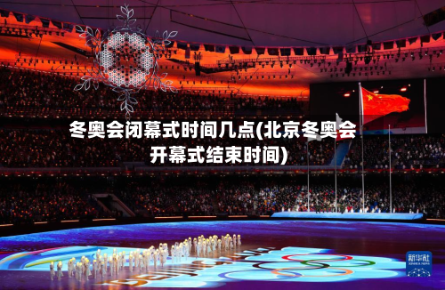 冬奥会闭幕式时间几点(北京冬奥会开幕式结束时间)