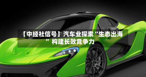 【中经社信号】汽车业探索“生态出海” 构建长效竞争力-第1张图片