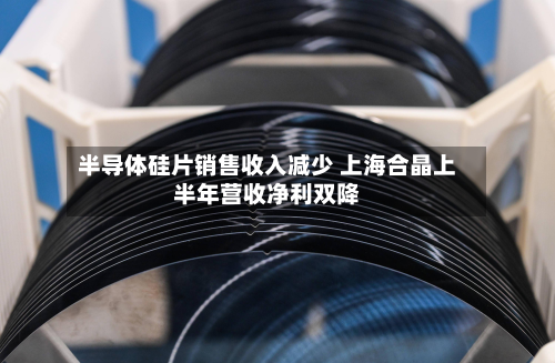 半导体硅片销售收入减少 上海合晶上半年营收净利双降
