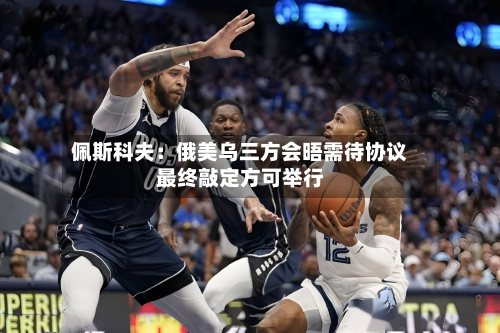 佩斯科夫：俄美乌三方会晤需待协议最终敲定方可举行