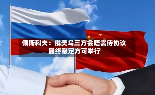 佩斯科夫：俄美乌三方会晤需待协议最终敲定方可举行-第3张图片