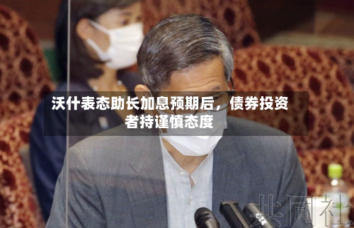 沃什表态助长加息预期后，债券投资者持谨慎态度